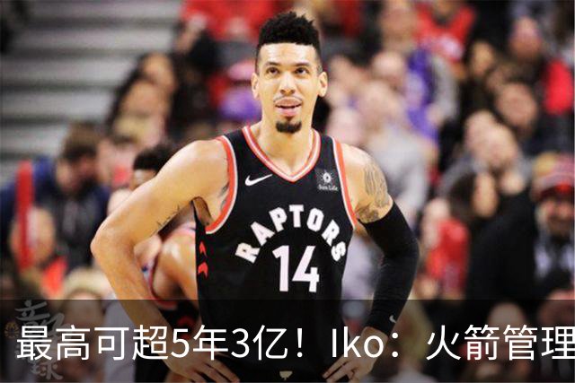 最高可超5年3亿！Iko：火箭管理层已向阿门传达了提前续约意向！